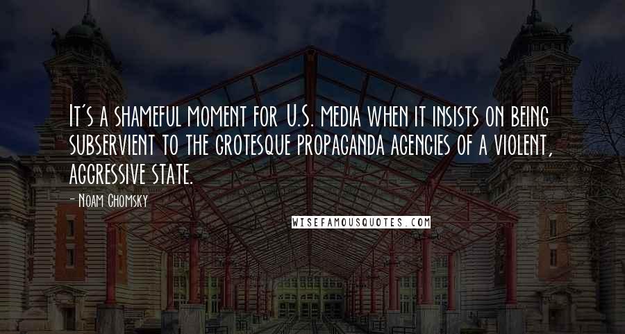 Noam Chomsky Quotes: It's a shameful moment for U.S. media when it insists on being subservient to the grotesque propaganda agencies of a violent, aggressive state.