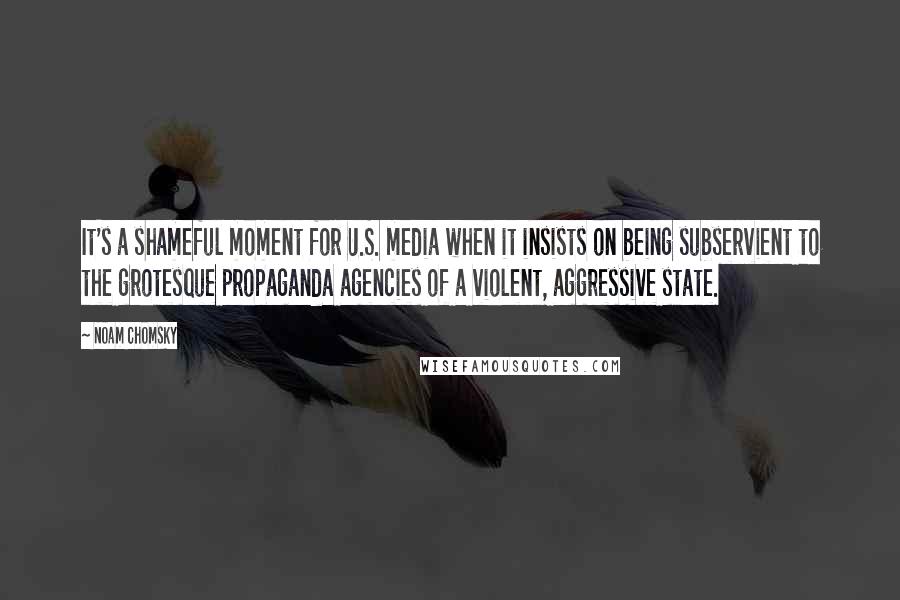 Noam Chomsky Quotes: It's a shameful moment for U.S. media when it insists on being subservient to the grotesque propaganda agencies of a violent, aggressive state.