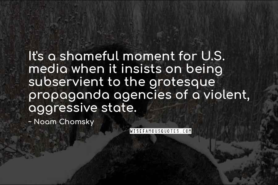 Noam Chomsky Quotes: It's a shameful moment for U.S. media when it insists on being subservient to the grotesque propaganda agencies of a violent, aggressive state.