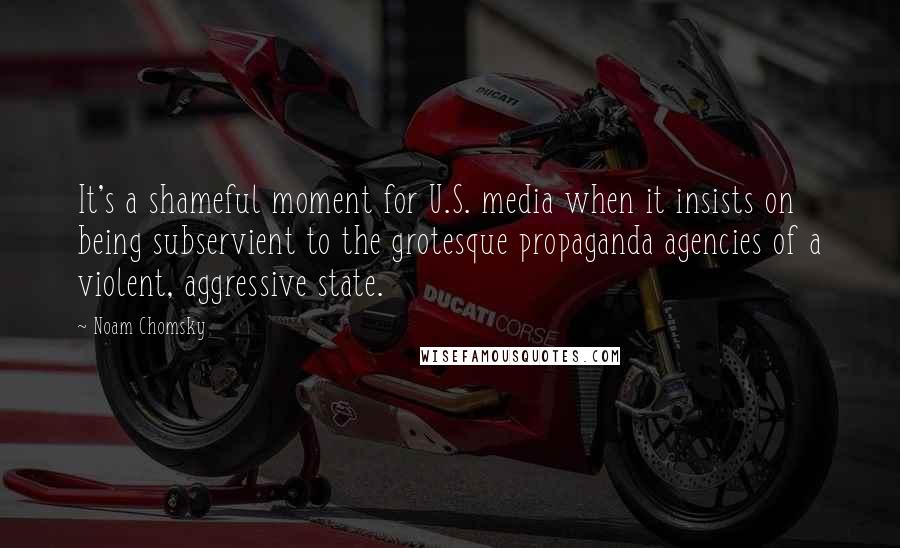 Noam Chomsky Quotes: It's a shameful moment for U.S. media when it insists on being subservient to the grotesque propaganda agencies of a violent, aggressive state.