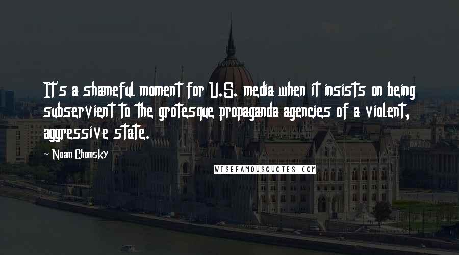 Noam Chomsky Quotes: It's a shameful moment for U.S. media when it insists on being subservient to the grotesque propaganda agencies of a violent, aggressive state.