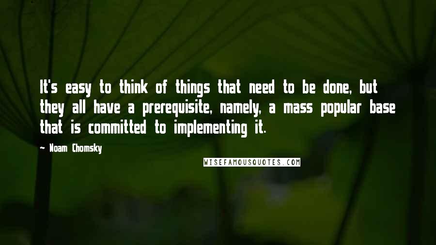 Noam Chomsky Quotes: It's easy to think of things that need to be done, but they all have a prerequisite, namely, a mass popular base that is committed to implementing it.