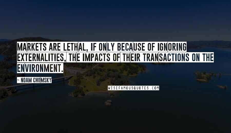 Noam Chomsky Quotes: Markets are lethal, if only because of ignoring externalities, the impacts of their transactions on the environment.