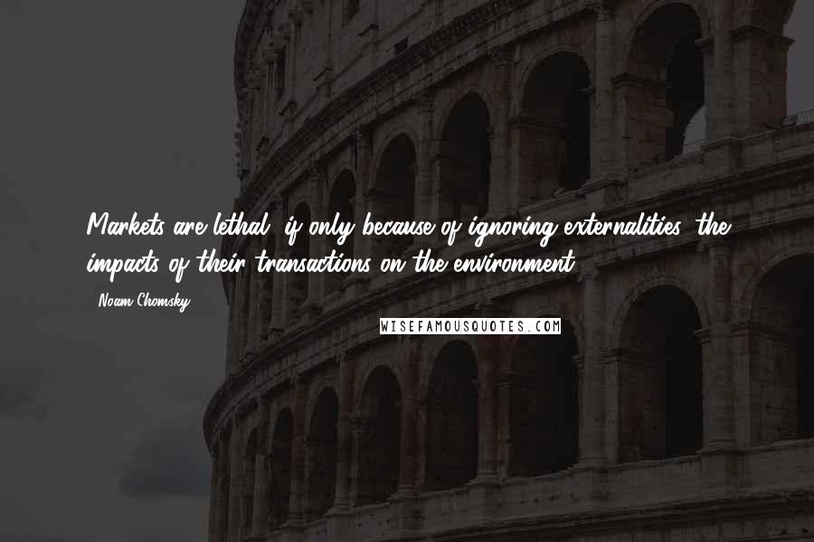 Noam Chomsky Quotes: Markets are lethal, if only because of ignoring externalities, the impacts of their transactions on the environment.