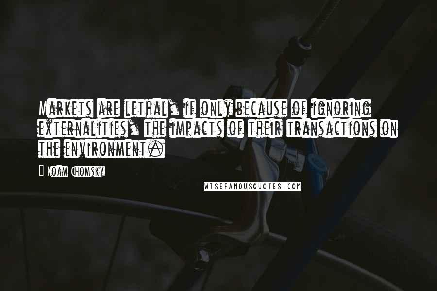 Noam Chomsky Quotes: Markets are lethal, if only because of ignoring externalities, the impacts of their transactions on the environment.