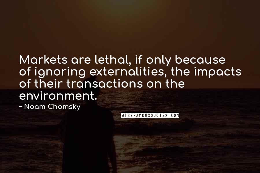 Noam Chomsky Quotes: Markets are lethal, if only because of ignoring externalities, the impacts of their transactions on the environment.