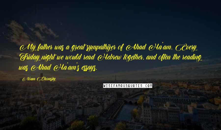 Noam Chomsky Quotes: My father was a great sympathizer of Ahad Ha'am. Every Friday night we would read Hebrew together, and often the reading was Ahad Ha'am's essays.