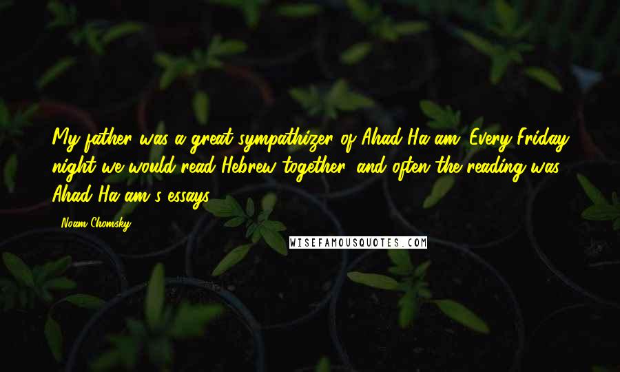 Noam Chomsky Quotes: My father was a great sympathizer of Ahad Ha'am. Every Friday night we would read Hebrew together, and often the reading was Ahad Ha'am's essays.