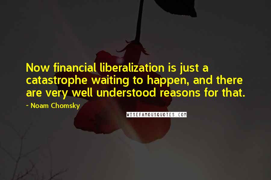 Noam Chomsky Quotes: Now financial liberalization is just a catastrophe waiting to happen, and there are very well understood reasons for that.