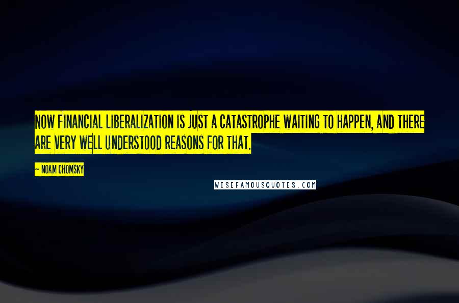 Noam Chomsky Quotes: Now financial liberalization is just a catastrophe waiting to happen, and there are very well understood reasons for that.