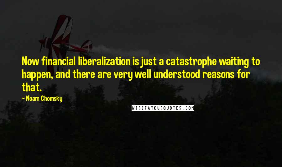 Noam Chomsky Quotes: Now financial liberalization is just a catastrophe waiting to happen, and there are very well understood reasons for that.