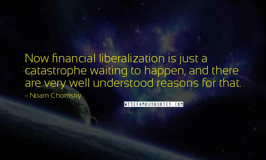 Noam Chomsky Quotes: Now financial liberalization is just a catastrophe waiting to happen, and there are very well understood reasons for that.