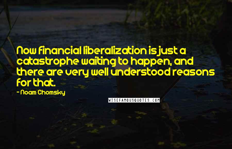 Noam Chomsky Quotes: Now financial liberalization is just a catastrophe waiting to happen, and there are very well understood reasons for that.