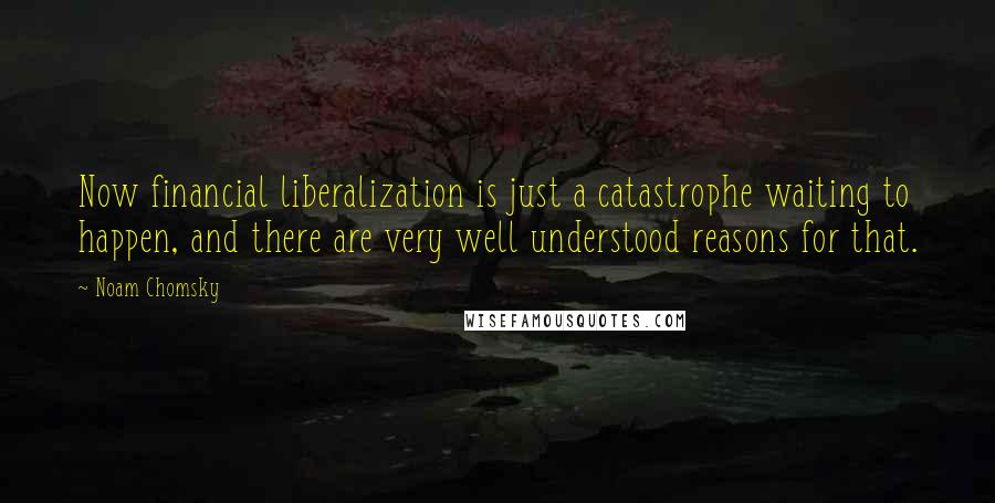 Noam Chomsky Quotes: Now financial liberalization is just a catastrophe waiting to happen, and there are very well understood reasons for that.