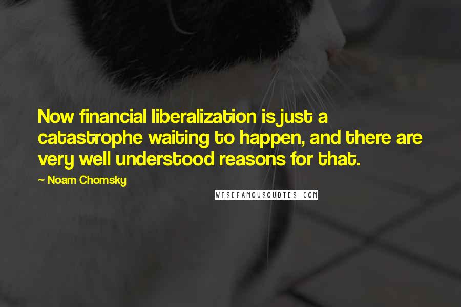 Noam Chomsky Quotes: Now financial liberalization is just a catastrophe waiting to happen, and there are very well understood reasons for that.