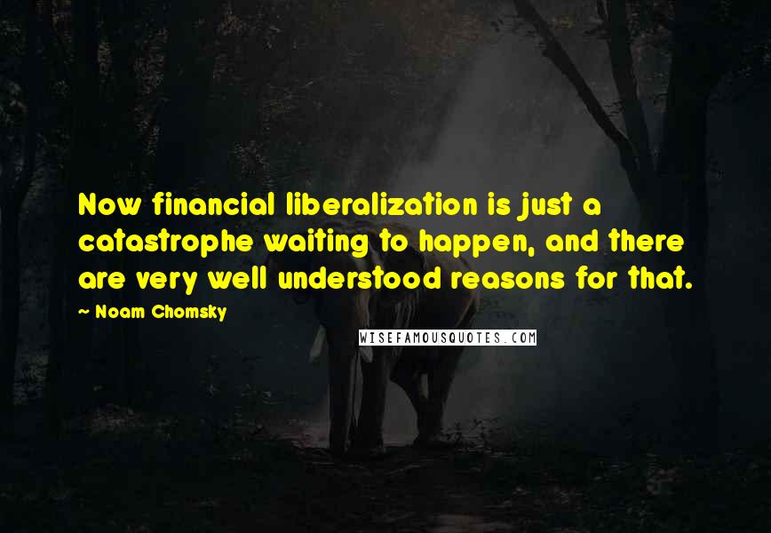 Noam Chomsky Quotes: Now financial liberalization is just a catastrophe waiting to happen, and there are very well understood reasons for that.