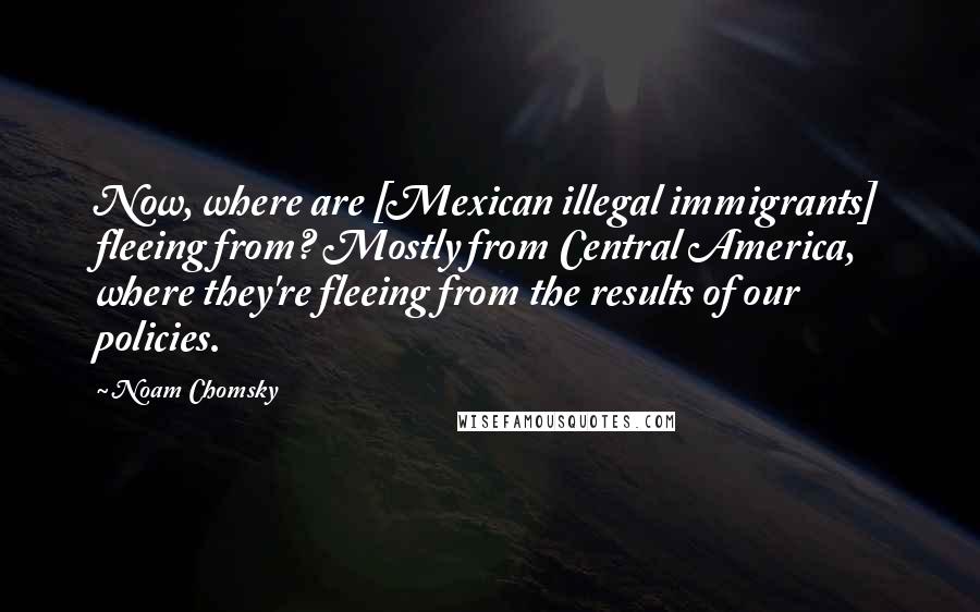 Noam Chomsky Quotes: Now, where are [Mexican illegal immigrants] fleeing from? Mostly from Central America, where they're fleeing from the results of our policies.