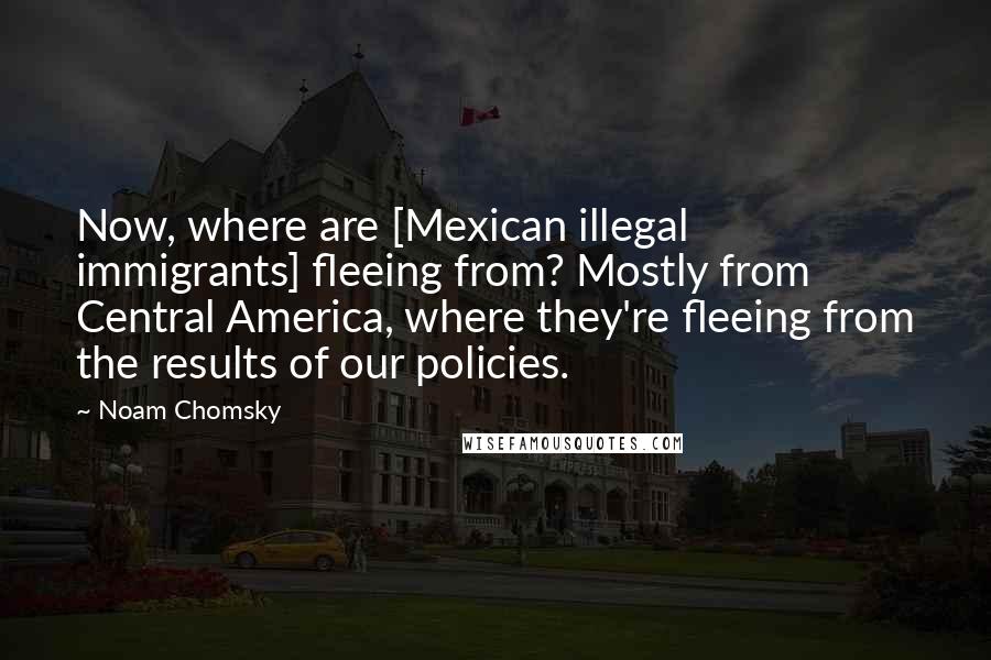 Noam Chomsky Quotes: Now, where are [Mexican illegal immigrants] fleeing from? Mostly from Central America, where they're fleeing from the results of our policies.