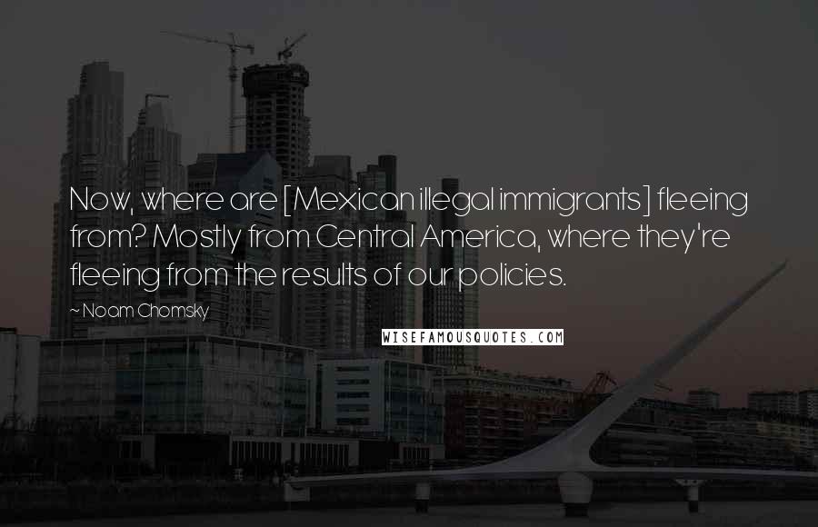 Noam Chomsky Quotes: Now, where are [Mexican illegal immigrants] fleeing from? Mostly from Central America, where they're fleeing from the results of our policies.