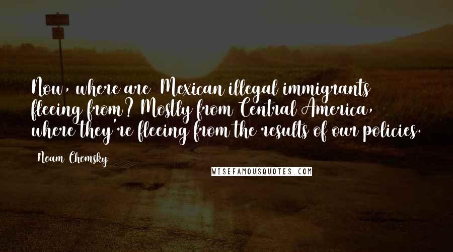 Noam Chomsky Quotes: Now, where are [Mexican illegal immigrants] fleeing from? Mostly from Central America, where they're fleeing from the results of our policies.