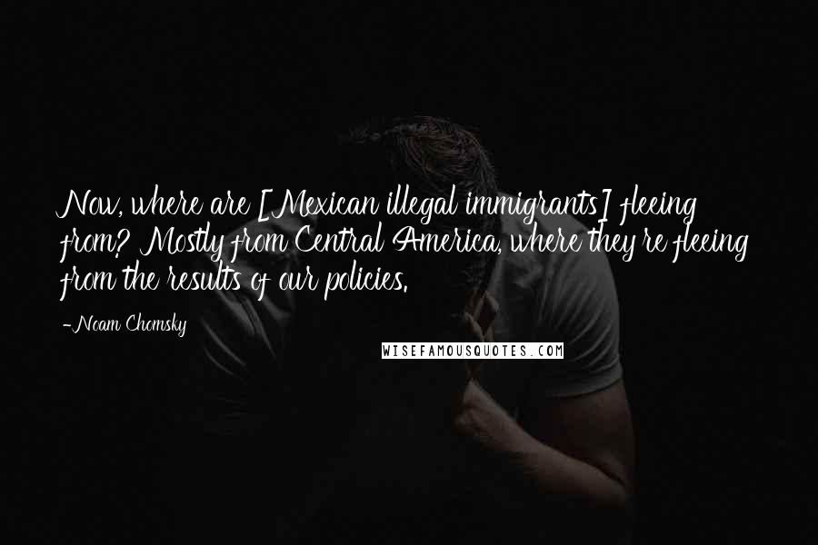 Noam Chomsky Quotes: Now, where are [Mexican illegal immigrants] fleeing from? Mostly from Central America, where they're fleeing from the results of our policies.