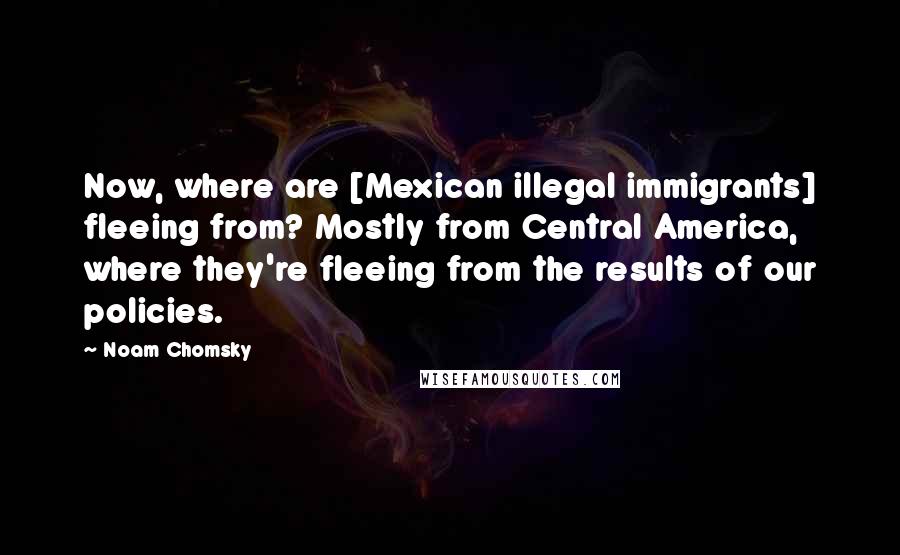 Noam Chomsky Quotes: Now, where are [Mexican illegal immigrants] fleeing from? Mostly from Central America, where they're fleeing from the results of our policies.
