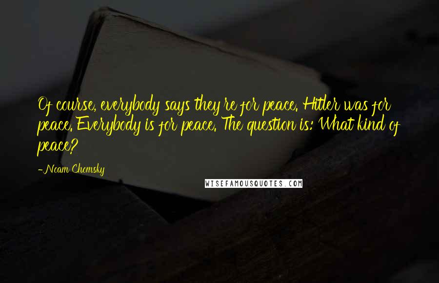 Noam Chomsky Quotes: Of course, everybody says they're for peace. Hitler was for peace. Everybody is for peace. The question is: What kind of peace?