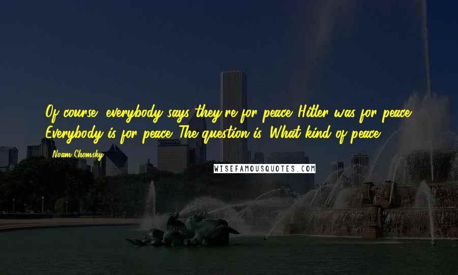 Noam Chomsky Quotes: Of course, everybody says they're for peace. Hitler was for peace. Everybody is for peace. The question is: What kind of peace?