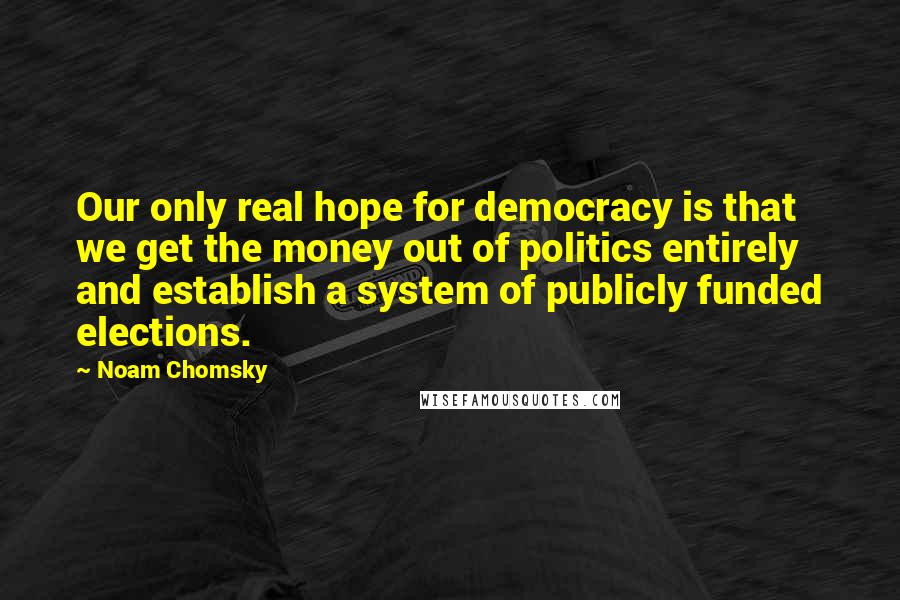 Noam Chomsky Quotes: Our only real hope for democracy is that we get the money out of politics entirely and establish a system of publicly funded elections.