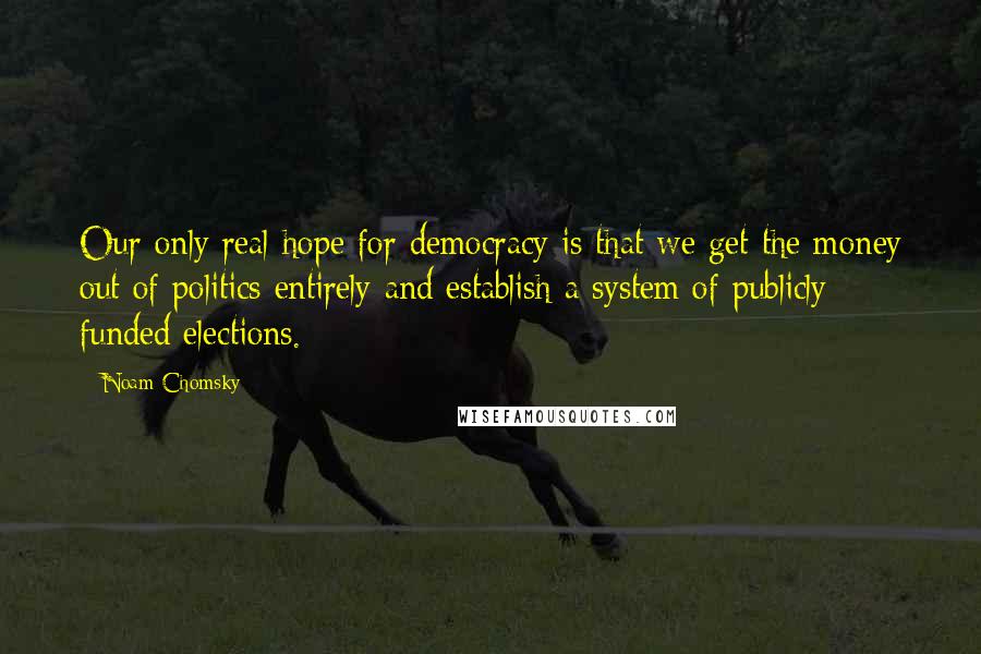 Noam Chomsky Quotes: Our only real hope for democracy is that we get the money out of politics entirely and establish a system of publicly funded elections.