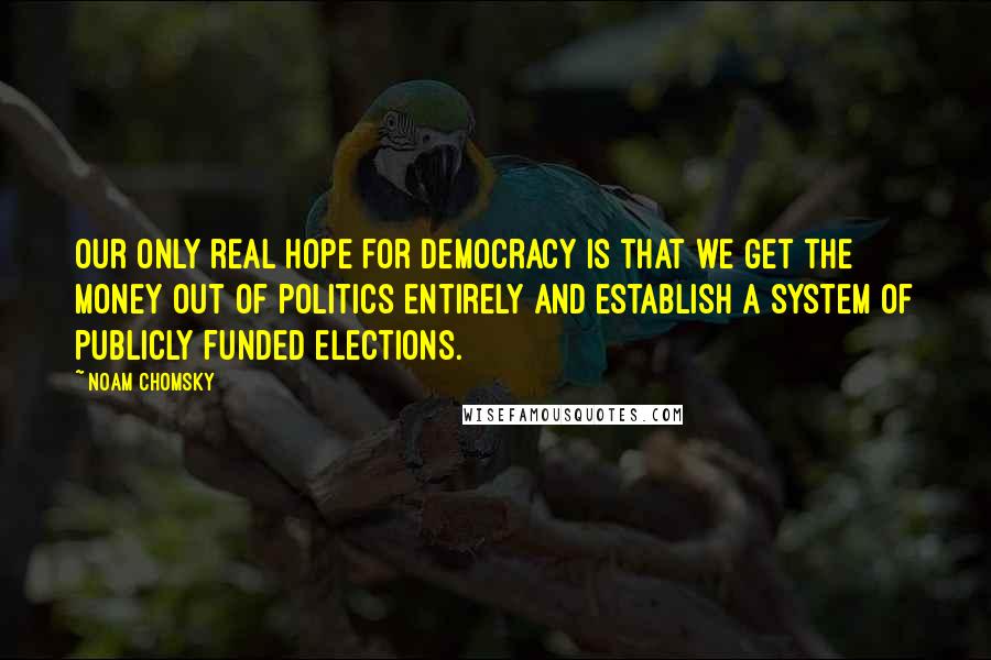 Noam Chomsky Quotes: Our only real hope for democracy is that we get the money out of politics entirely and establish a system of publicly funded elections.