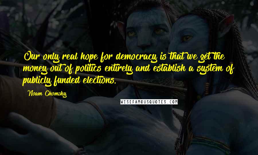 Noam Chomsky Quotes: Our only real hope for democracy is that we get the money out of politics entirely and establish a system of publicly funded elections.