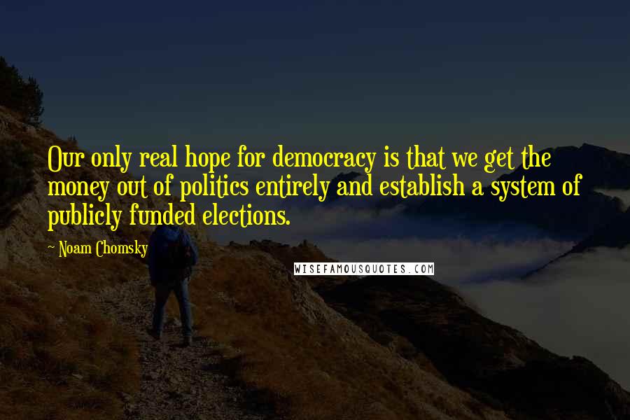 Noam Chomsky Quotes: Our only real hope for democracy is that we get the money out of politics entirely and establish a system of publicly funded elections.