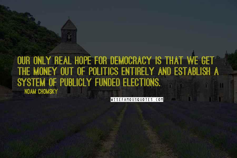 Noam Chomsky Quotes: Our only real hope for democracy is that we get the money out of politics entirely and establish a system of publicly funded elections.