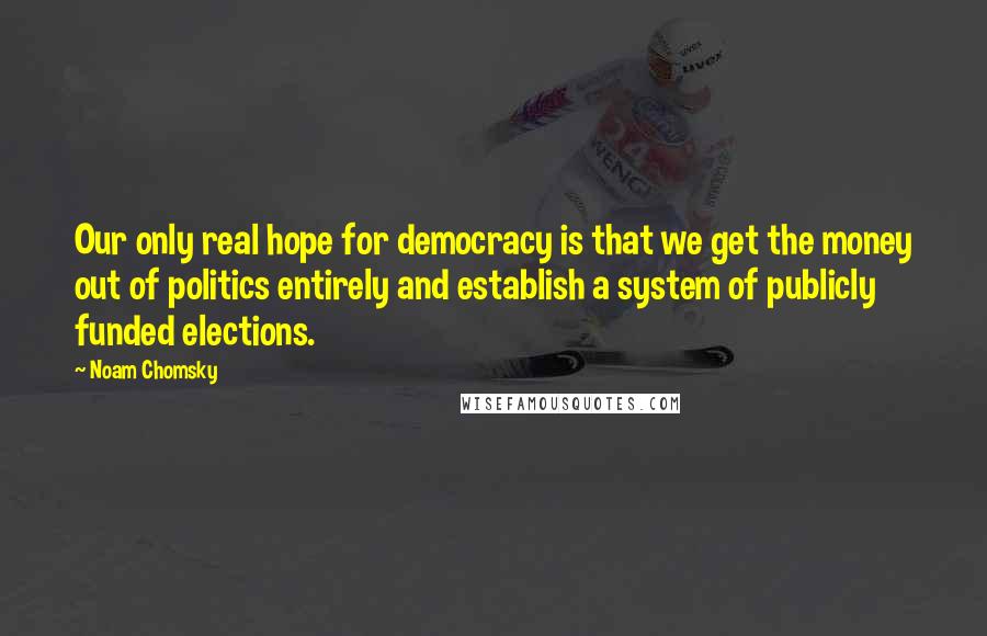 Noam Chomsky Quotes: Our only real hope for democracy is that we get the money out of politics entirely and establish a system of publicly funded elections.