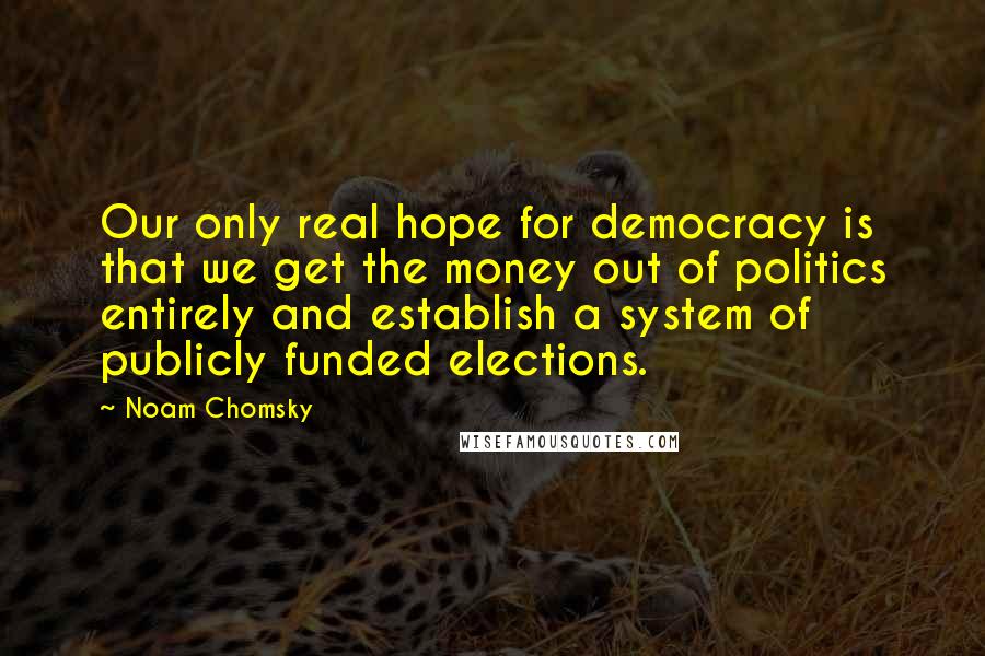 Noam Chomsky Quotes: Our only real hope for democracy is that we get the money out of politics entirely and establish a system of publicly funded elections.