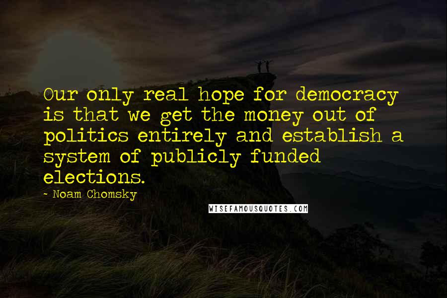 Noam Chomsky Quotes: Our only real hope for democracy is that we get the money out of politics entirely and establish a system of publicly funded elections.