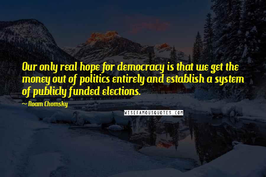 Noam Chomsky Quotes: Our only real hope for democracy is that we get the money out of politics entirely and establish a system of publicly funded elections.
