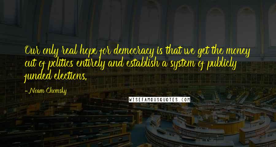 Noam Chomsky Quotes: Our only real hope for democracy is that we get the money out of politics entirely and establish a system of publicly funded elections.