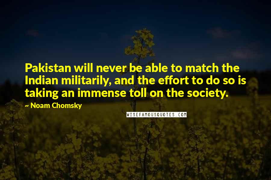 Noam Chomsky Quotes: Pakistan will never be able to match the Indian militarily, and the effort to do so is taking an immense toll on the society.
