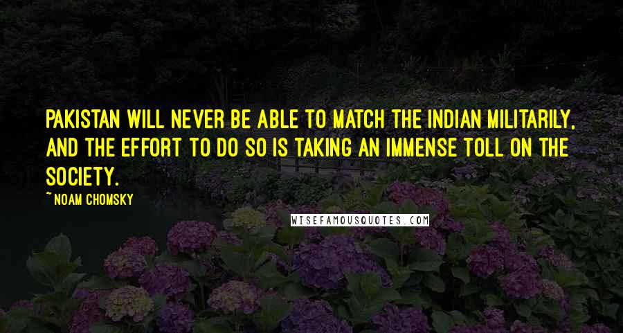 Noam Chomsky Quotes: Pakistan will never be able to match the Indian militarily, and the effort to do so is taking an immense toll on the society.