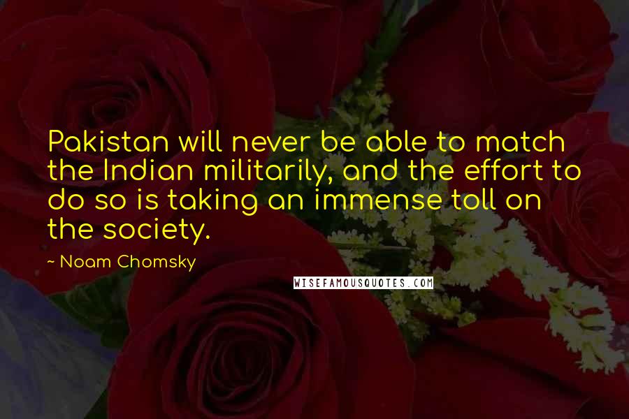 Noam Chomsky Quotes: Pakistan will never be able to match the Indian militarily, and the effort to do so is taking an immense toll on the society.