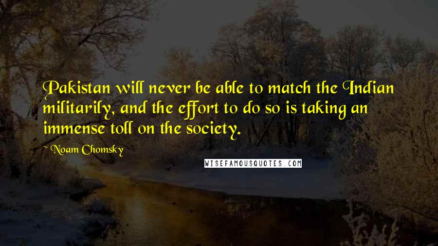 Noam Chomsky Quotes: Pakistan will never be able to match the Indian militarily, and the effort to do so is taking an immense toll on the society.