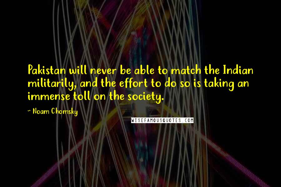 Noam Chomsky Quotes: Pakistan will never be able to match the Indian militarily, and the effort to do so is taking an immense toll on the society.