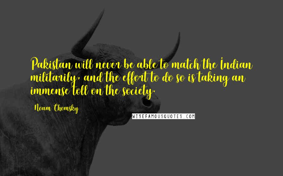 Noam Chomsky Quotes: Pakistan will never be able to match the Indian militarily, and the effort to do so is taking an immense toll on the society.