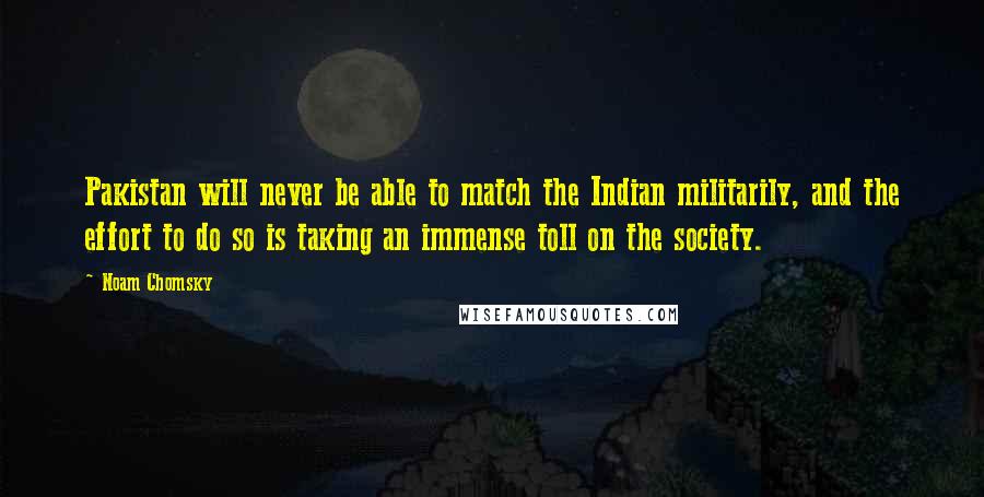Noam Chomsky Quotes: Pakistan will never be able to match the Indian militarily, and the effort to do so is taking an immense toll on the society.