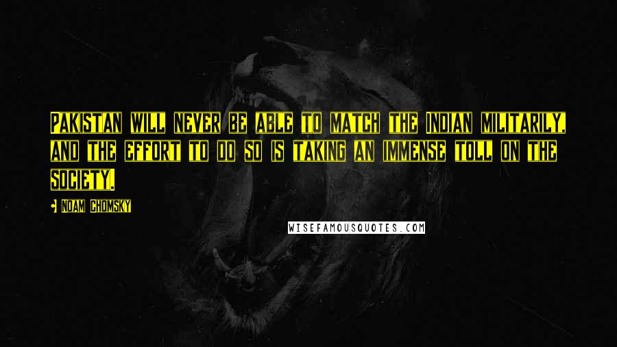 Noam Chomsky Quotes: Pakistan will never be able to match the Indian militarily, and the effort to do so is taking an immense toll on the society.