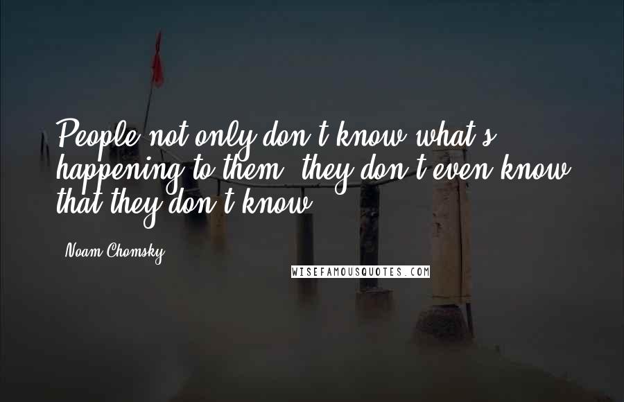 Noam Chomsky Quotes: People not only don't know what's happening to them, they don't even know that they don't know.