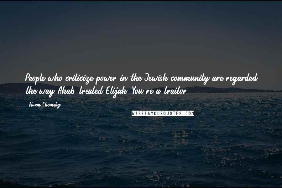 Noam Chomsky Quotes: People who criticize power in the Jewish community are regarded the way Ahab treated Elijah: You're a traitor.