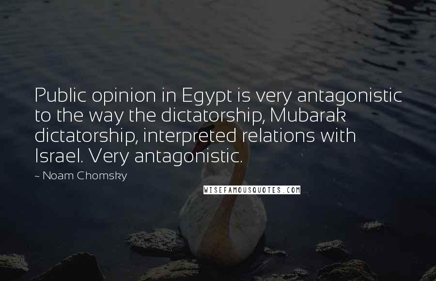 Noam Chomsky Quotes: Public opinion in Egypt is very antagonistic to the way the dictatorship, Mubarak dictatorship, interpreted relations with Israel. Very antagonistic.